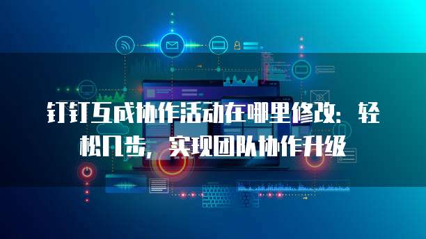 钉钉互成协作活动在哪里修改：轻松几步，实现团队协作升级