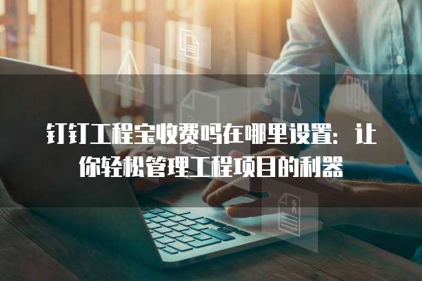 钉钉工程宝收费吗在哪里设置:让你轻松管理工程项目的利器
