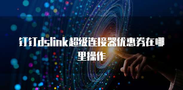 钉钉dslink超级连接器优惠券在哪里操作
