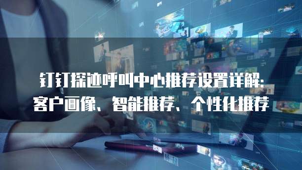 钉钉探迹呼叫中心推荐设置详解:客户画像、智能推荐、个性化推荐