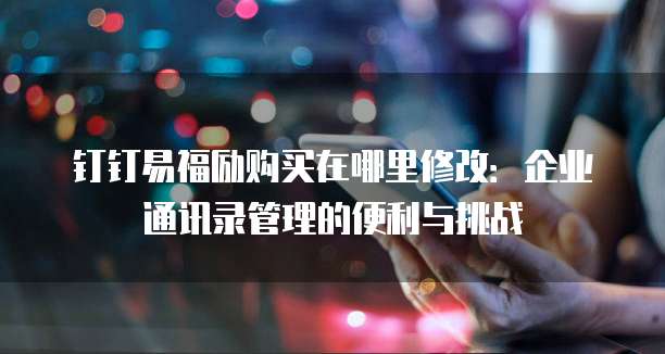 钉钉易福励购买在哪里修改:企业通讯录管理的便利与挑战