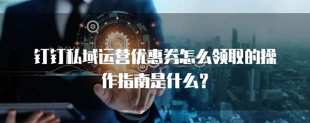钉钉私域运营优惠券怎么领取的操作指南是什么?