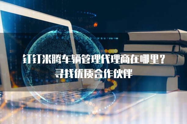 钉钉米腾车辆管理代理商在哪里?寻找优质合作伙伴