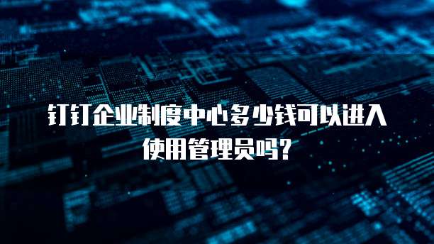 钉钉企业制度中心多少钱可以进入使用管理员吗?