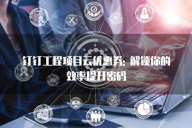 钉钉工程项目云优惠券: 解锁你的效率提升密码