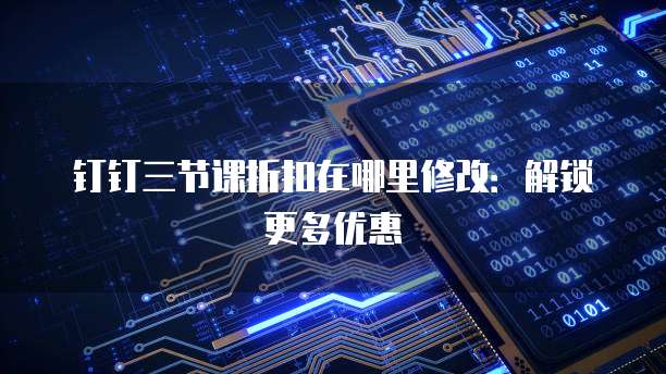 钉钉三节课折扣在哪里修改:解锁更多优惠