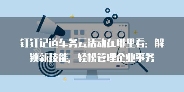 钉钉记道车务云活动在哪里看:解锁新技能,轻松管理企业事务