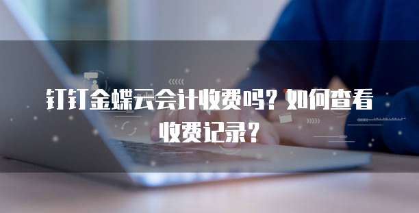 钉钉金蝶云会计收费吗?如何查看收费记录?