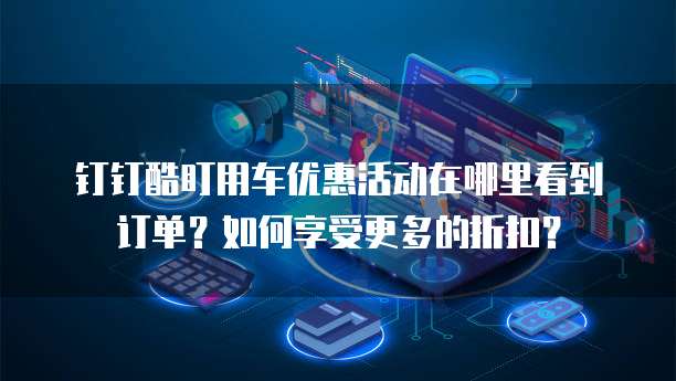 钉钉酷盯用车优惠活动在哪里看到订单?如何享受更多的折扣?