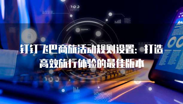 钉钉飞巴商旅活动规则设置:打造高效旅行体验的最佳版本