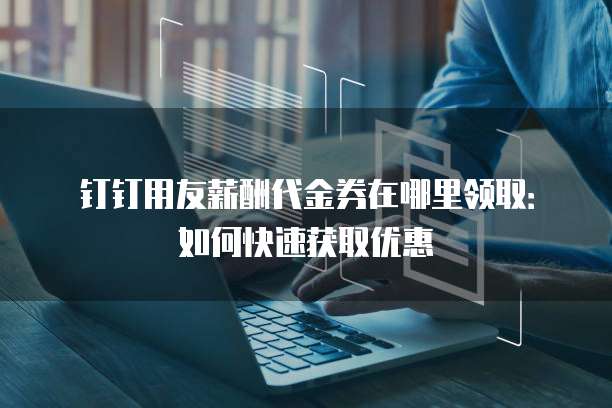 钉钉用友薪酬代金券在哪里领取:如何快速获取优惠
