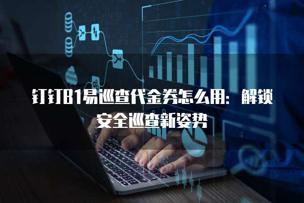 钉钉B1易巡查代金券怎么用:解锁安全巡查新姿势