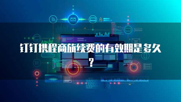 钉钉携程商旅续费的有效期是多久？