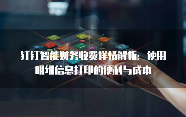 钉钉智能财务收费详情解析:使用明细信息打印的便利与成本