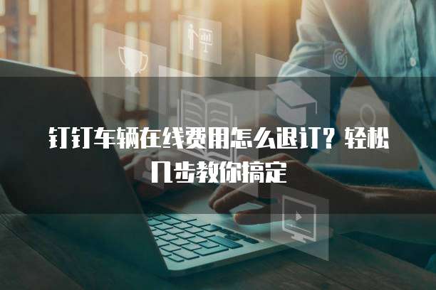 钉钉车辆在线费用怎么退订?轻松几步教你搞定