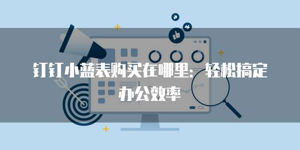 钉钉小蓝表购买在哪里:轻松搞定办公效率
