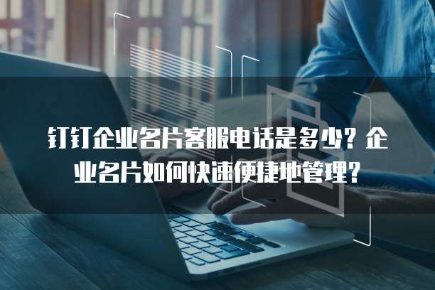 钉钉企业名片客服电话是多少?企业名片如何快速便捷地管理?