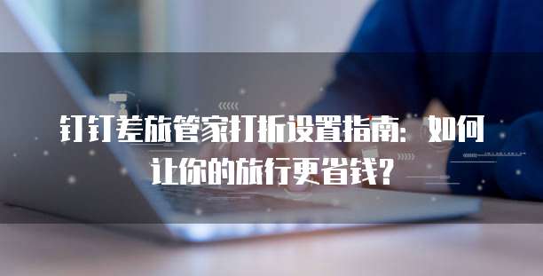 钉钉差旅管家打折设置指南：如何让你的旅行更省钱？