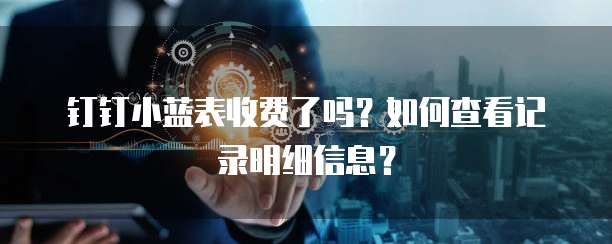钉钉小蓝表收费了吗?如何查看记录明细信息?