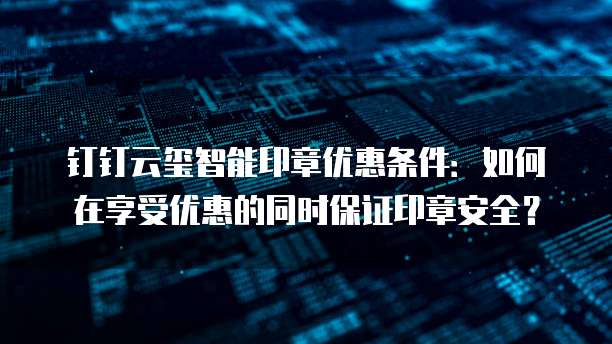 钉钉云玺智能印章优惠条件:如何在享受优惠的同时保证印章安全?