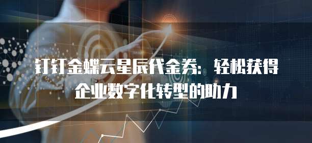 钉钉金蝶云星辰代金券:轻松获得企业数字化转型的助力