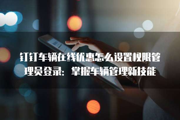 钉钉车辆在线优惠怎么设置权限管理员登录:掌握车辆管理新技能