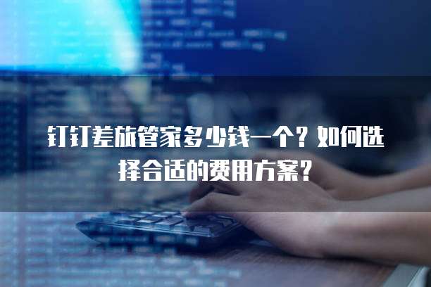 钉钉差旅管家多少钱一个?如何选择合适的费用方案?