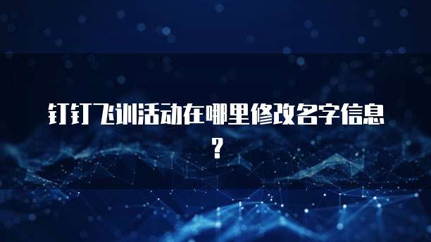 钉钉飞训活动在哪里修改名字信息?