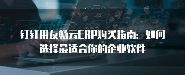 钉钉用友畅云ERP购买指南：如何选择最适合你的企业软件