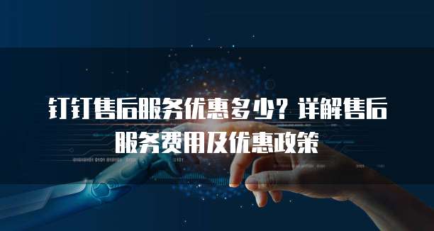 钉钉售后服务优惠多少?详解售后服务费用及优惠政策
