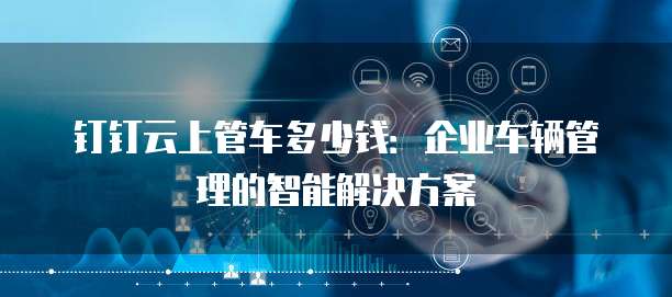 钉钉云上管车多少钱:企业车辆管理的智能解决方案