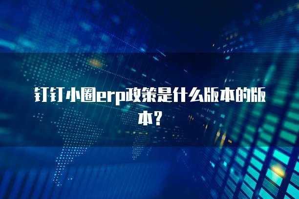 钉钉小圈erp政策是什么版本的版本?