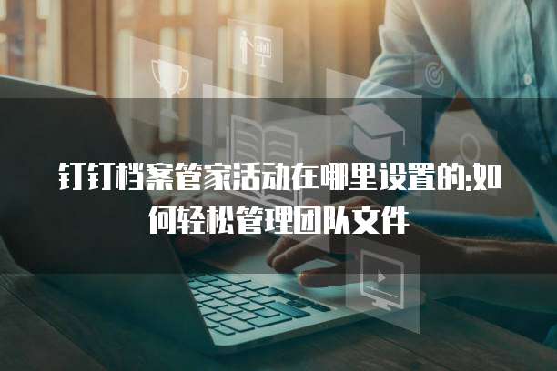 钉钉档案管家活动在哪里设置的:如何轻松管理团队文件