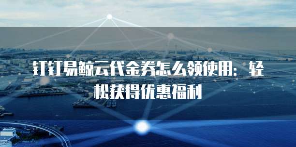 钉钉易鲸云代金券怎么领使用:轻松获得优惠福利