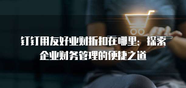 钉钉用友好业财折扣在哪里:探索企业财务管理的便捷之道