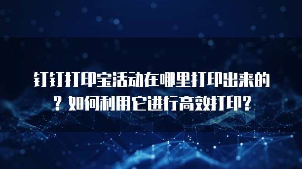 钉钉打印宝活动在哪里打印出来的?如何利用它进行高效打印?