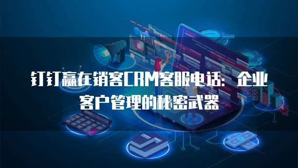 钉钉赢在销客CRM客服电话：企业客户管理的秘密武器