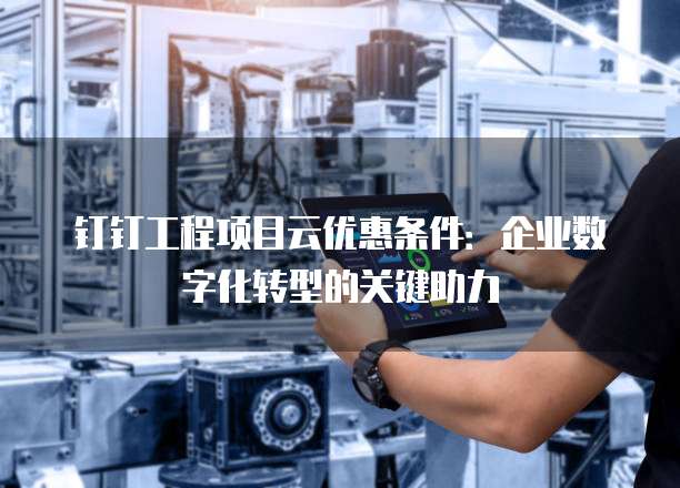 钉钉工程项目云优惠条件:企业数字化转型的关键助力