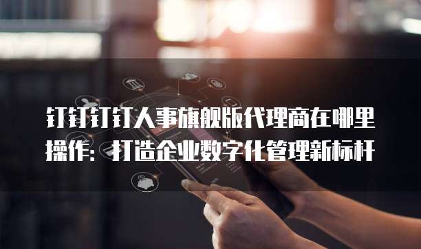 钉钉钉钉人事旗舰版代理商在哪里操作:打造企业数字化管理新标杆