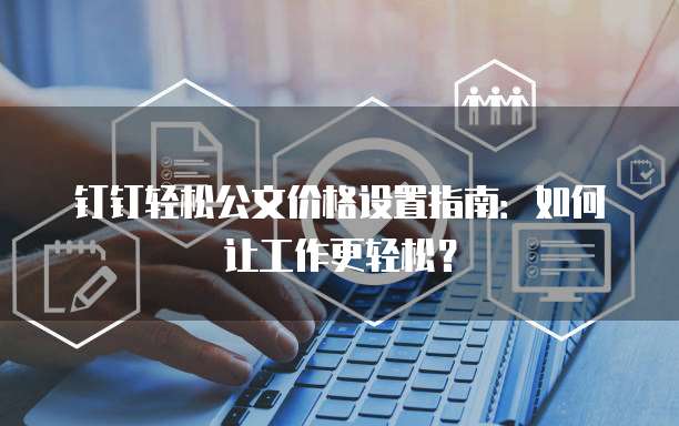 钉钉轻松公文价格设置指南:如何让工作更轻松?