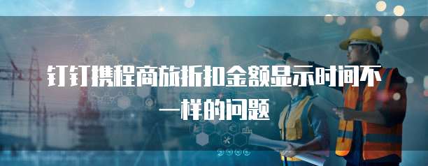 钉钉携程商旅折扣金额显示时间不一样的问题