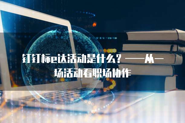钉钉标e达活动是什么?——从一场活动看职场协作