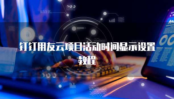 钉钉用友云项目活动时间显示设置教程