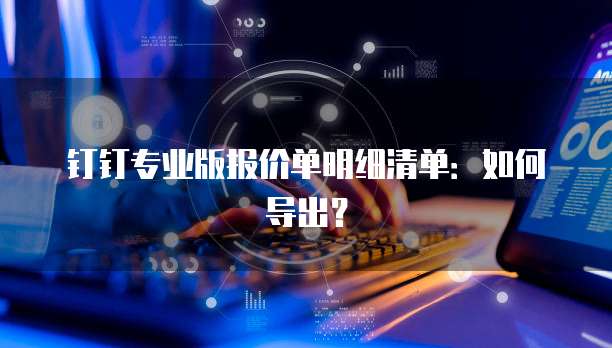 钉钉专业版报价单明细清单：如何导出？
