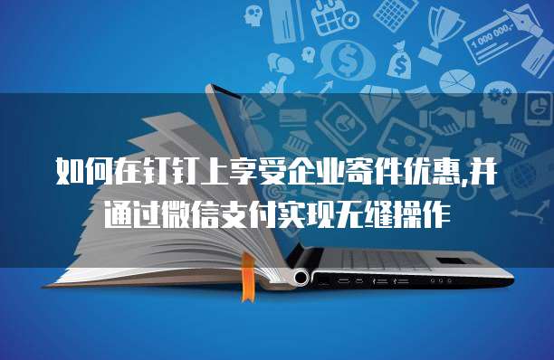如何在钉钉上享受企业寄件优惠,并通过微信支付实现无缝操作