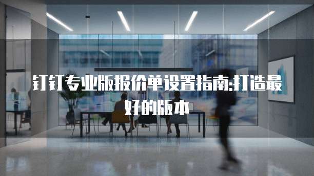 钉钉专业版报价单设置指南:打造最好的版本