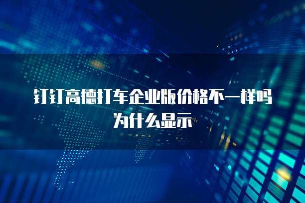 钉钉高德打车企业版价格不一样吗为什么显示