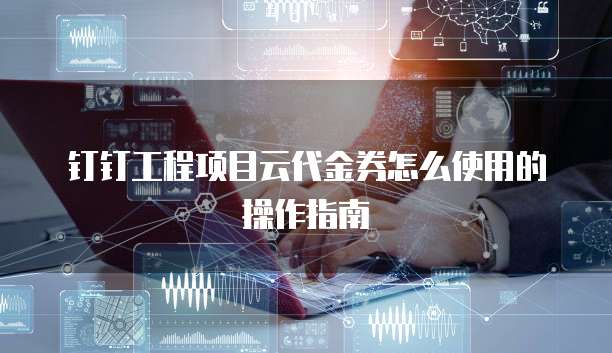 钉钉工程项目云代金券怎么使用的操作指南