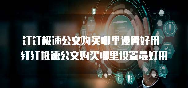 钉钉极速公文购买哪里设置好用_钉钉极速公文购买哪里设置最好用