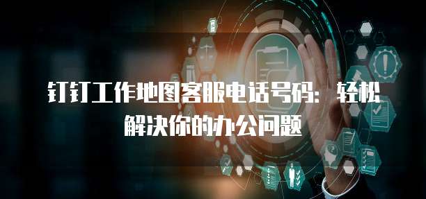 钉钉工作地图客服电话号码:轻松解决你的办公问题